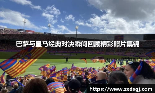 巴萨与皇马经典对决瞬间回顾精彩照片集锦